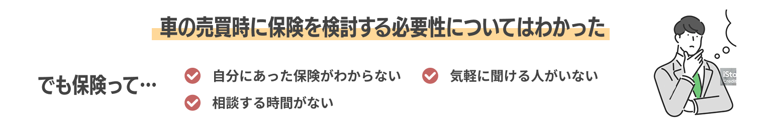 車の売買時に保険を検討する必要性についてはわかった でも保険って… 自分にあった保険がわからない 気軽に聞ける人がいない 相談する時間がない