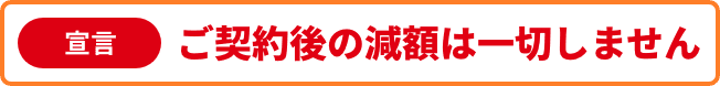 宣言1 ご契約後の減額は一切しません