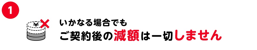 1.いかなる場合でもご契約後の減額は一切しません