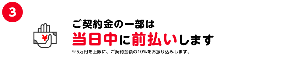 3.ご契約金の一部は当日中に前払いします ※5万円を上限に、ご契約金額の10%をお振込します。