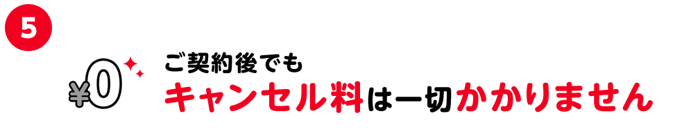 5.ご契約後でもキャンセル料は一切かかりません