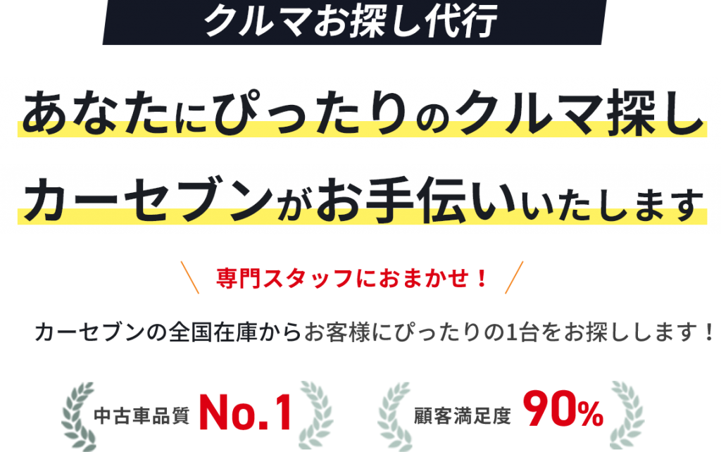 クルマお探し代行 あなたにぴったりのクルマ探し カーセブンがお手伝いいたします 専門スタッフにおまかせ!カーセブンの全国在庫からお客様にぴったりの1台をお探しします! 中古車品質No.1 顧客満足度90%