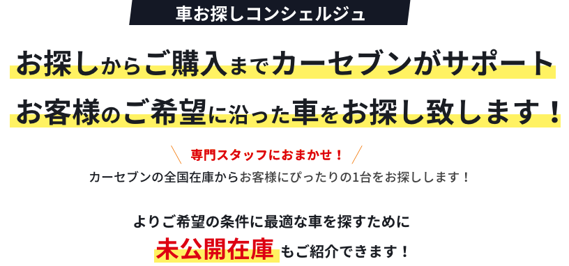 車お探しコンシェルジュ お探しからご購入までカーセブンがサポート お客様のご希望に沿った車をお探し致します!専門スタッフにおまかせ!カーセブンの全国在庫からお客様にぴったりの1台をお探しします!よりご希望の条件に最適な車を探すために未公開在庫もご紹介できます!