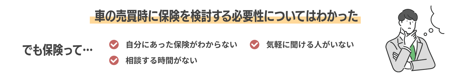 車の売買時に保険を検討する必要性についてはわかった でも保険って… 自分にあった保険がわからない 気軽に聞ける人がいない 相談する時間がない