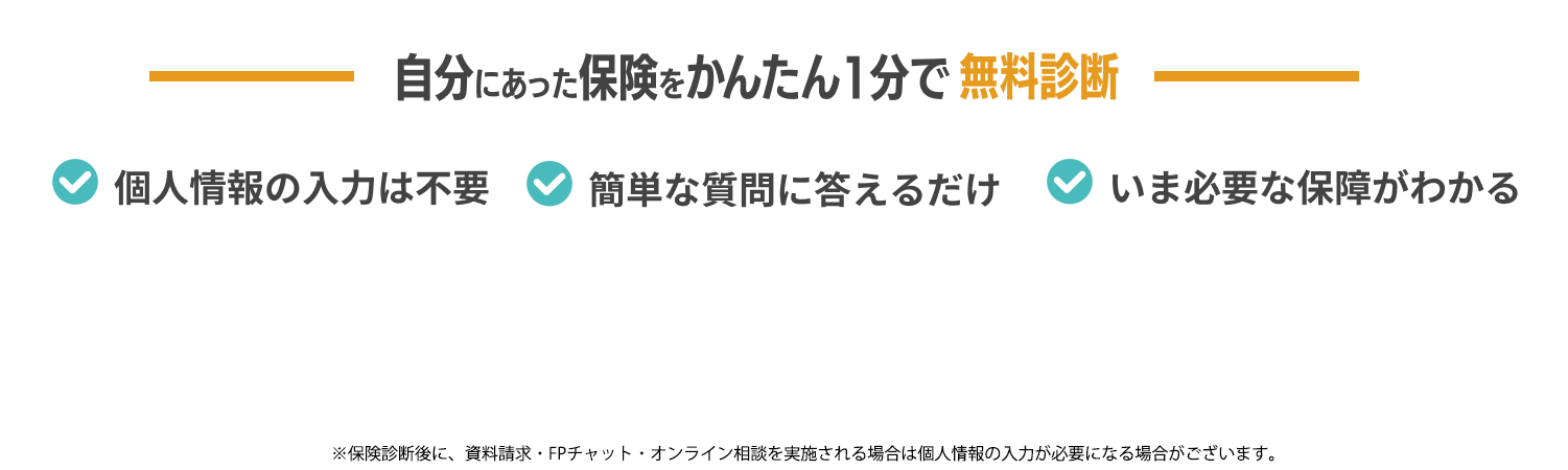 自分にあった保険をかんたん1分で無料診断 個人情報の入力は不要 簡単な質問に答えるだけ いま必要な保障がわかる